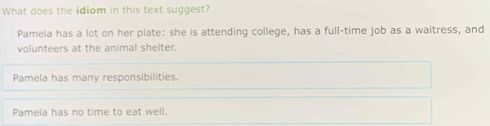 What does the idiom in this text suggest?
Pamela has a lot on her plate: she is attending college, has a full-time job as a waitress, and
volunteers at the animal shelter.
Pamela has many responsibilities.
Pamela has no time to eat well.