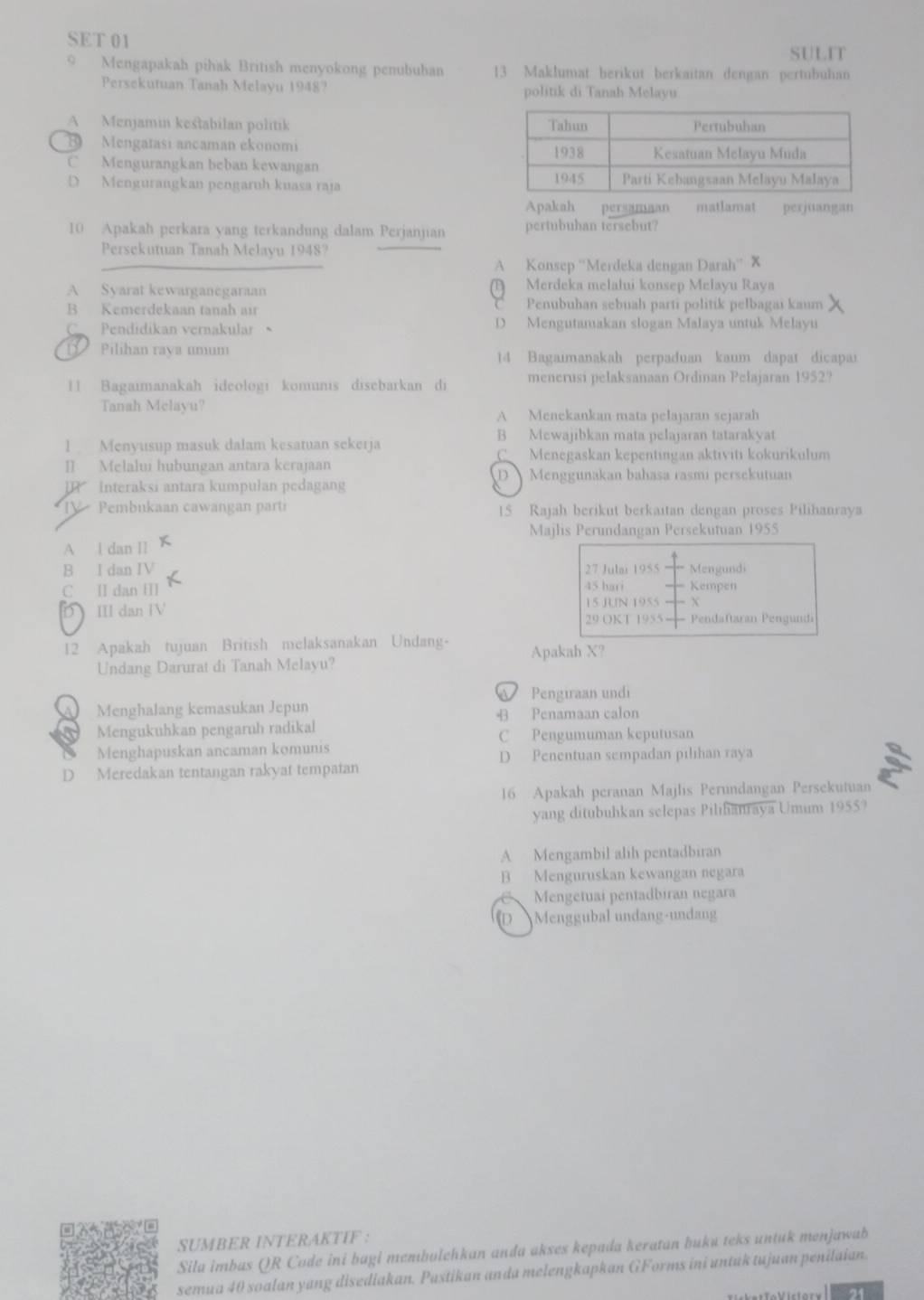 SET 01
SULIT
Mengapakah pihak British menyokong penububan 13 Maklumat herikut berkaitan dengan pertubuhan
Persekutuan Tanah Melayu 1948? politik di Tanah Melayu.
A Menjamin kestabilan politik
B Mengatasi ancaman ekonomi
C Mengurangkan beban kewangan
D Mengurangkan pengaruh kuasa raja 
Apakah persamaan matlamat perjuanga
10 Apakah perkara yang terkandung dalam Perjanjan pertubuhan tersebut?
Persekutuan Tanah Melayu 19487
A Konsep ''Merdeka dengan Darah'' X
A Syarat kewarganegaraan  Merdeka melalui konsep Melayu Raya
B Kemerdekaan tanah air C Penubuhan sebuah partí politik pelbagai kaum
C Pendidikan vernakular D Mengutamakan slogan Malaya untuk Melayu
D   Pilihan raya umum 14 Bagaımanakah perpaduan kaum dapat dicapai
1 Bagaimanakah ideologi komunis disebarkan di menerusi pelaksanaan Ordinan Pelajaran 1952?
Tanah Melayu? A Menekankan mata pelajaran sejarah
B Mewajibkan mata pelajaran tatarakyat
1 Menyusup masuk dalam kesatuan sekerja
Menegaskan kepentıngan aktiviti kokurikulum
[] Melalui hubungan antara kerajaan
D Menggunakan bahasa rasmi persekutuan
Interaksi antara kumpulan pedagan
IV  Pembukaan cawangan parti 15 Rajah berikut berkaitan dengan proses Pilihanraya
Majlis Perundangan Persekutuan 1955
A l dan II
B I dan IV 27 Jubi 1955 Mengundi
C Ⅱ dan Ⅲ 45 hari Kempen
D III dan IV 15 JL[N 1955 X
29 OKT 1955 Pendaftaran Pengundi
12 Apakah tujuan British melaksanakan Undang- Apakah X?
Undang Darurat di Tanah Melayu?
Pengiraan undi
Menghalang kemasukan Jepun
B Penamaan calon
Mengukuhkan pengaruh radikal C Pengumuman keputusan
Menghapuskan ancaman komunis
D Penentuan sempadan pilihan raya
D Meredakan tentangan rakyat tempatan
16 Apakah peranan Majlis Perundangan Persekutuan
yang ditubuhkan selepas Pilihanraya Umum 1955?
A Mengambil alih pentadbiran
B Menguruskan kewangan negara
、 Mengetuai pentadbiran negara
D Menggubal undang-undang
SUMBER INTERAKTIF :
Sila imbas QR Code ini bagi membolehkan anda akses kepada keratan buku teks untuk menjawab
semua 40 soalan yang disediakan. Pastikan anda melengkapkan GForms ini untuk tujuan penilaian.
2