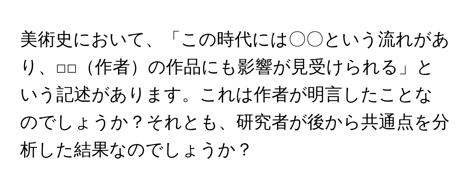 美術史において、「この時代には〇〇という流れがあり、□□作者の作品にも影響が見受けられる」という記述があります。これは作者が明言したことなのでしょうか？それとも、研究者が後から共通点を分析した結果なのでしょうか？