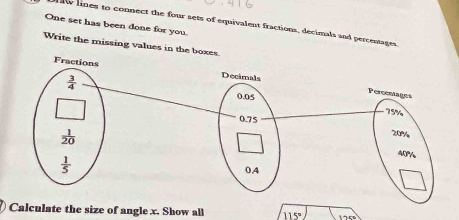 raw lines to connect the four sets of equivalent fractions, decimals and percentages
One set has been done for you
Write the missing values in t
Calculate the size of angle x. Show all 115° 125°