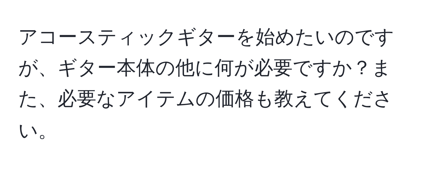 アコースティックギターを始めたいのですが、ギター本体の他に何が必要ですか？また、必要なアイテムの価格も教えてください。