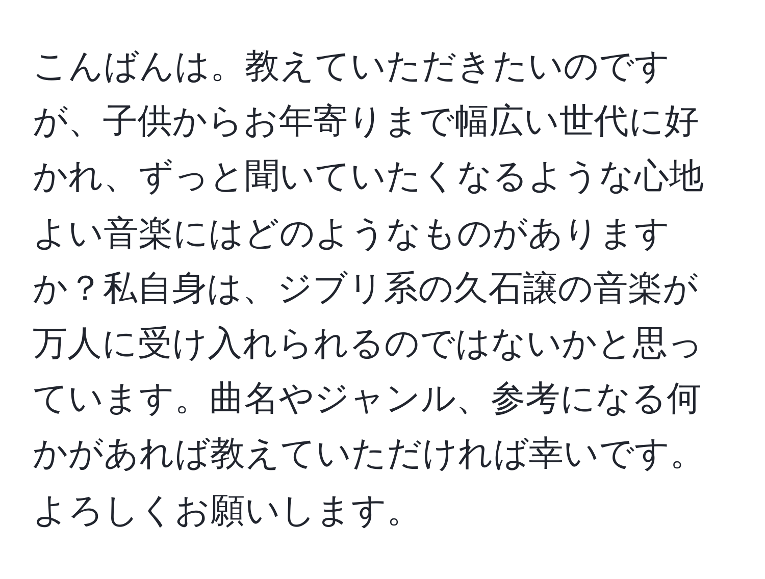 こんばんは。教えていただきたいのですが、子供からお年寄りまで幅広い世代に好かれ、ずっと聞いていたくなるような心地よい音楽にはどのようなものがありますか？私自身は、ジブリ系の久石譲の音楽が万人に受け入れられるのではないかと思っています。曲名やジャンル、参考になる何かがあれば教えていただければ幸いです。よろしくお願いします。