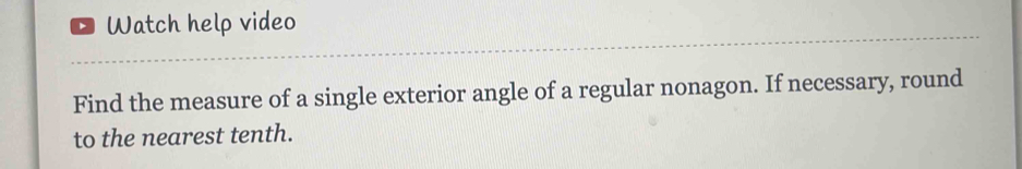 Watch help video 
Find the measure of a single exterior angle of a regular nonagon. If necessary, round 
to the nearest tenth.