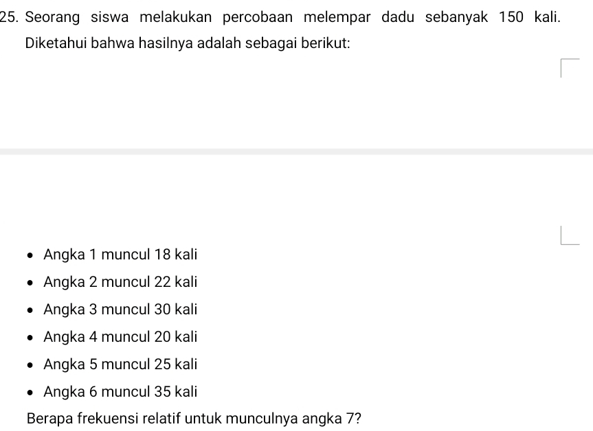 Seorang siswa melakukan percobaan melempar dadu sebanyak 150 kali.
Diketahui bahwa hasilnya adalah sebagai berikut:
Angka 1 muncul 18 kali
Angka 2 muncul 22 kali
Angka 3 muncul 30 kali
Angka 4 muncul 20 kali
Angka 5 muncul 25 kali
Angka 6 muncul 35 kali
Berapa frekuensi relatif untuk munculnya angka 7?