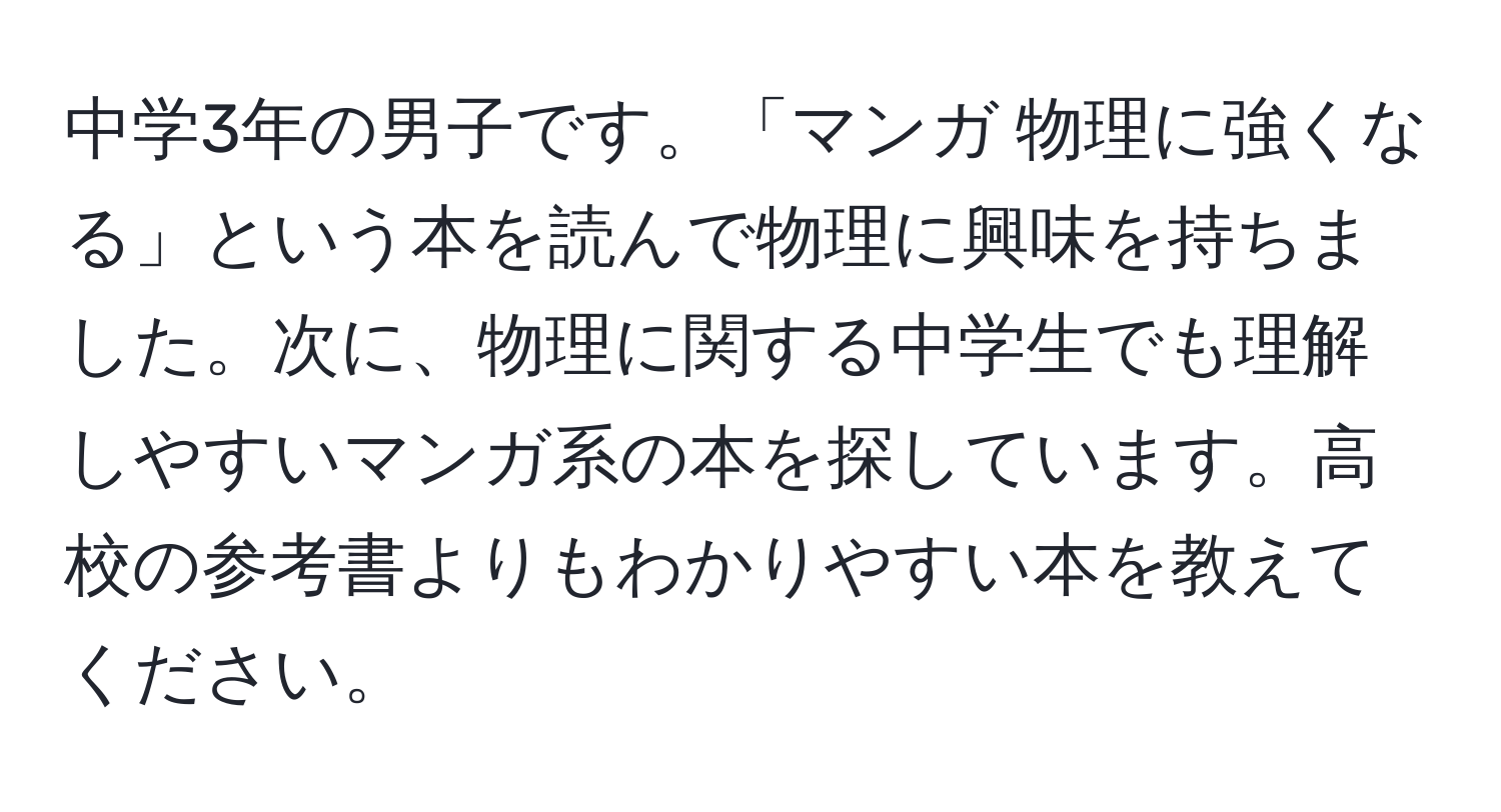 中学3年の男子です。「マンガ 物理に強くなる」という本を読んで物理に興味を持ちました。次に、物理に関する中学生でも理解しやすいマンガ系の本を探しています。高校の参考書よりもわかりやすい本を教えてください。