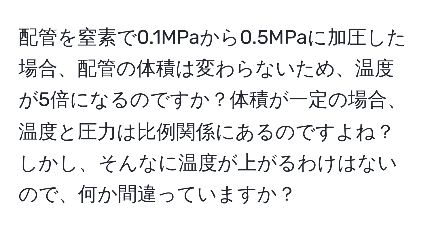 配管を窒素で0.1MPaから0.5MPaに加圧した場合、配管の体積は変わらないため、温度が5倍になるのですか？体積が一定の場合、温度と圧力は比例関係にあるのですよね？しかし、そんなに温度が上がるわけはないので、何か間違っていますか？