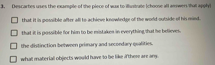 Descartes uses the example of the piece of wax to illustrate (choose all answers that apply)
that it is possible after all to achieve knowledge of the world outside of his mind.
that it is possible for him to be mistaken in everything that he believes.
the distinction between primary and secondary qualities.
what material objects would have to be like ifthere are any.