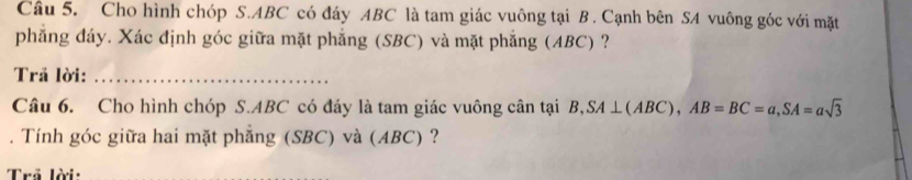 Cho hình chóp S. ABC có đáy ABC là tam giác vuông tại B. Cạnh bên SA vuông góc với mặt 
phẳng đáy. Xác định góc giữa mặt phẳng (SBC) và mặt phăng (ABC) ? 
Trã lời:_ 
Câu 6. Cho hình chóp S. ABC có đáy là tam giác vuông cân tại . B, SA⊥ (ABC), AB=BC=a, SA=asqrt(3). Tính góc giữa hai mặt phẳng (SBC) và (ABC) ? 
Trả lời: