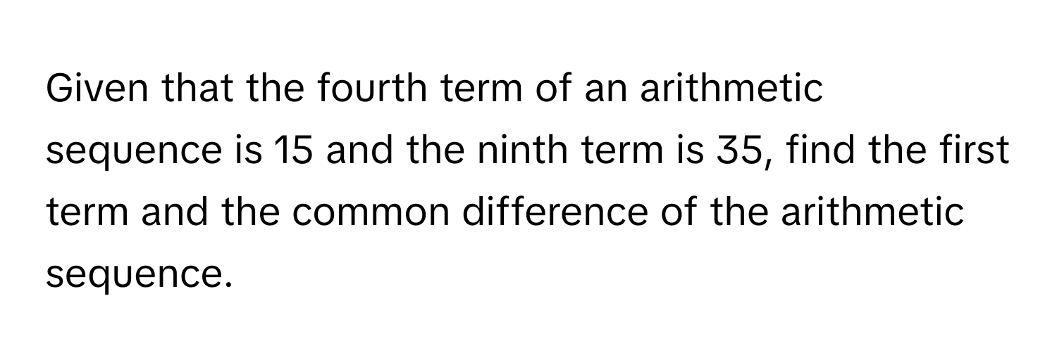 Given that the fourth term of an arithmetic sequence is 15 and the ninth term is 35, find the first term and the common difference of the arithmetic sequence.