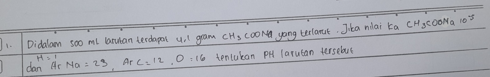 Didalam soo ml larutan terdapat u, (gram CH_3 cooNa yang terlarue. Jika nilai ka CH3CO0Na 10s
dan Ar Na=23, ArC=12, O=16 tentakan PH larucan tersebus
H=1