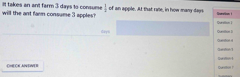 It takes an ant farm 3 days to consume  1/2  of an apple. At that rate, in how many days
will the ant farm consume 3 apples? Question 1 
Question 2
days Question 3 
Question 4 
Question 5 
Question 6 
CHECK ANSWER Question 7 
Cummary