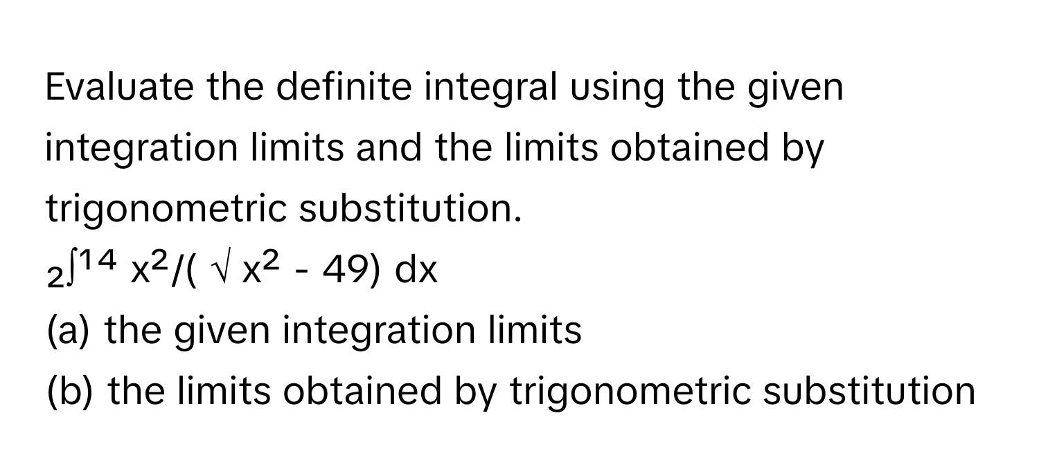 Evaluate the definite integral using the given integration limits and the limits obtained by trigonometric substitution. 

₂∫¹⁴ x²/( √ x² - 49) dx 
(a) the given integration limits 
(b) the limits obtained by trigonometric substitution