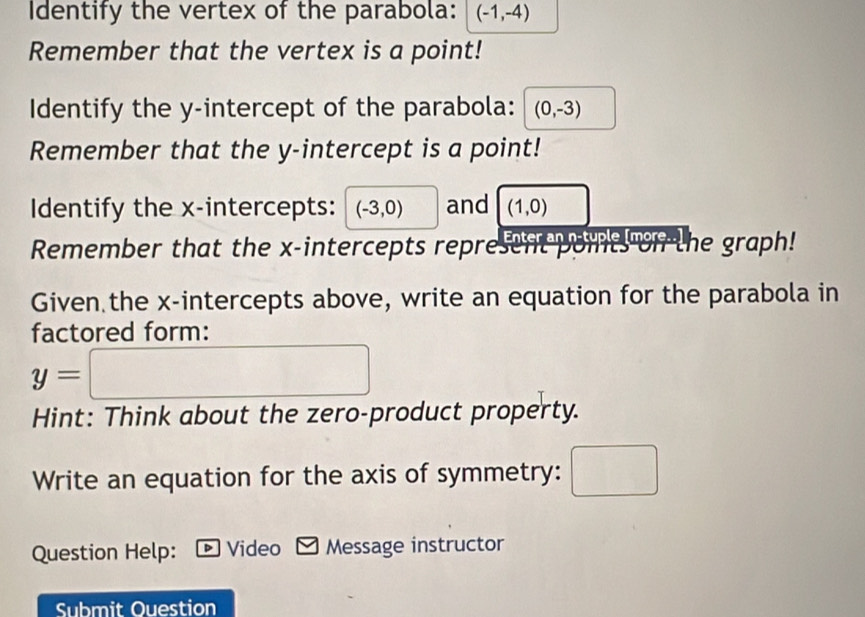 Identify the vertex of the parabola: (-1,-4)
Remember that the vertex is a point! 
Identify the y-intercept of the parabola: (0,-3)
Remember that the y-intercept is a point! 
Identify the x-intercepts: (-3,0) and (1,0)
Remember that the x-intercepts represent points on the graph! 
Given the x-intercepts above, write an equation for the parabola in 
factored form:
y=□
Hint: Think about the zero-product property. 
Write an equation for the axis of symmetry: 10^
Question Help: D Video Message instructor 
Submit Ouestion