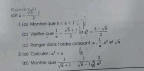 solt a= (sqrt(5)-1)/2 
1.(a) Montrer que 0
(b) Vérifier que  1/a = (sqrt(5)+1)/2  d^2= (3-sqrt(5))/2 
(c) Ranger dans l'ordre croissant a,  1/a , a^2 et sqrt(a)
2. (a) Calculer : a^2+a
(b) Montrer que  1/sqrt(a)+1 - 1/sqrt(a)-1 = 2/a^2 