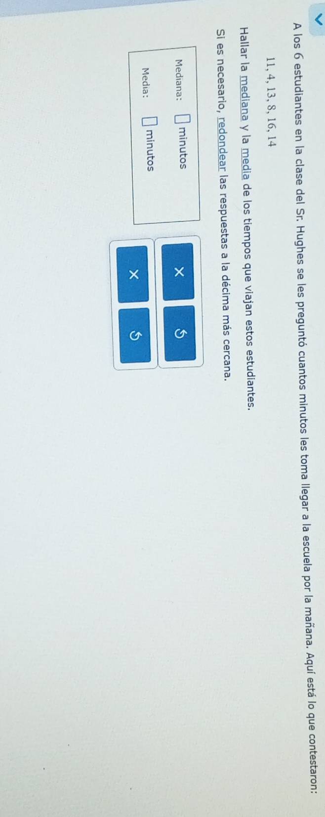 A los 6 estudiantes en la clase del Sr. Hughes se les preguntó cuantos minutos les toma llegar a la escuela por la mañana. Aquí está lo que contestaron:
11, 4, 13, 8, 16, 14
Hallar la mediana y la media de los tiempos que viajan estos estudiantes. 
Si es necesario, redondear las respuestas a la décima más cercana. 
Mediana: minutos 
× 
Media: minutos 
×