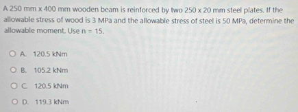 A250mm* 400 mm wooden beam is reinforced by two 250* 20 mm steel plates. If the
allowable stress of wood is 3 MPa and the allowable stress of steel is 50 MPa, determine the
allowable moment. Use n=15.
A. 120.5 kNm
B. 105.2 kNm
C. 120.5 kNm
D. 119.3 kNm