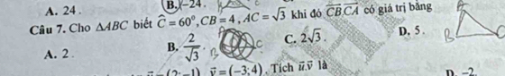 A. 24. B. -24 C
Câu 7. Cho △ ABC biết widehat C=60°, CB=4, AC=sqrt(3) khi đó overline CB, overline CA có giá trị bǎng
A. 2. B.  2/sqrt(3) . ∠ C C. 2sqrt(3). D. 5 .
(2· -1)vector v=(-3:4) , Tích vector u.vector v 1a n -2.