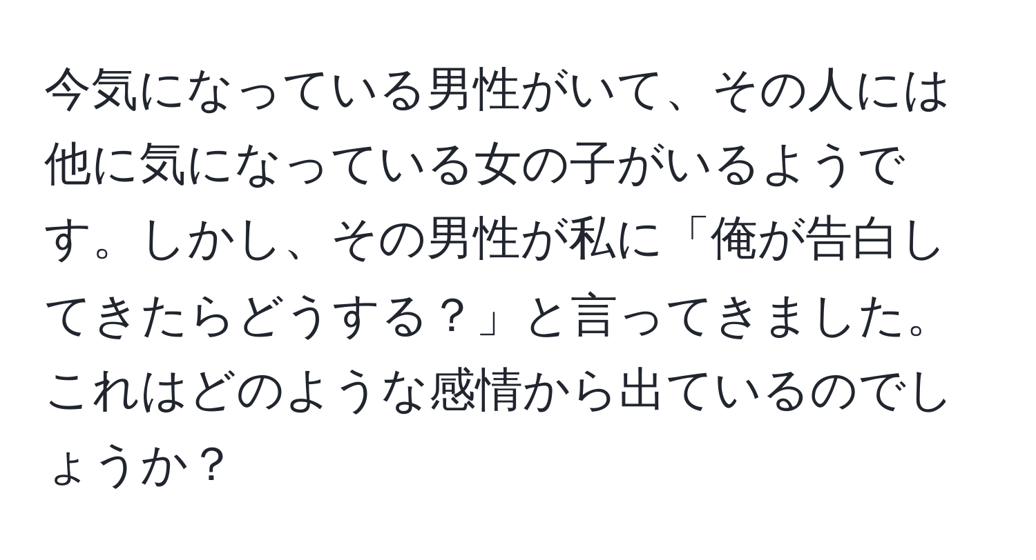 今気になっている男性がいて、その人には他に気になっている女の子がいるようです。しかし、その男性が私に「俺が告白してきたらどうする？」と言ってきました。これはどのような感情から出ているのでしょうか？