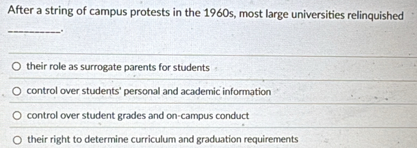 After a string of campus protests in the 1960s, most large universities relinquished
_
their role as surrogate parents for students
control over students' personal and academic information
control over student grades and on-campus conduct
their right to determine curriculum and graduation requirements