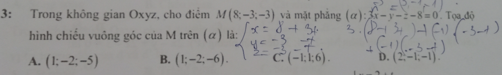 3: Trong không gian Oxyz, cho điểm M(8;-3;-3) và mặt phắng (alpha ) : x-y-z-8=0 Tọa độ
hình chiếu vuông góc của M trên (α) là:
B.
C.
D.
A. (1;-2;-5) (1;-2;-6). (-1;1;6). (2,-1;-1