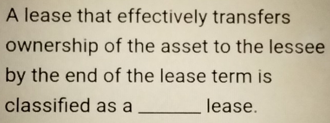 A lease that effectively transfers 
ownership of the asset to the lessee 
by the end of the lease term is 
classified as a _lease.