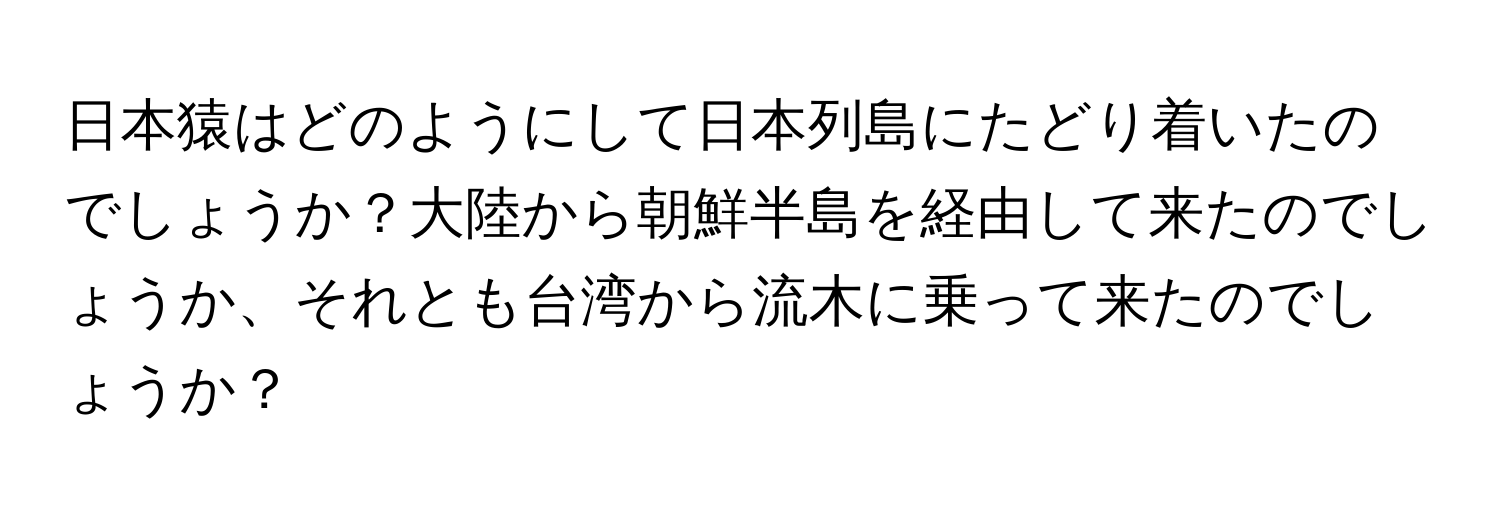 日本猿はどのようにして日本列島にたどり着いたのでしょうか？大陸から朝鮮半島を経由して来たのでしょうか、それとも台湾から流木に乗って来たのでしょうか？