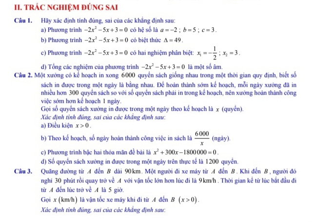 TRÁC NGHIỆM đÚNG SAI
Câu 1. Hãy xác định tính đúng, sai của các khẵng định sau:
a) Phương trình -2x^2-5x+3=0 có hệ số là a=-2;b=5;c=3.
b) Phương trình -2x^2-5x+3=0 có biệt thức △ =49.
c) Phương trinh -2x^2-5x+3=0 có hai nghiệm phân biệt: x_1=- 1/2 ;x_2=3.
d) Tổng các nghiệm của phương trình -2x^2-5x+3=0 là một số âm.
Câu 2. Một xưởng có kế hoạch in xong 6000 quyền sách giống nhau trong một thời gian quy định, biết số
sách in được trong một ngày là bằng nhau. Để hoàn thành sớm kế hoạch, mỗi ngày xưởng đã in
nhiều hơn 300 quyền sách so với số quyền sách phải in trong kế hoạch, nên xưởng hoàn thành công
việc sớm hơn kế hoạch 1 ngày.
Gọi số quyển sách xưởng in được trong một ngày theo kế hoạch là x (quyền).
Xác định tinh đúng, sai của các khắng định sau:
a) Điều kiện x>0.
b) Theo kế hoạch, số ngày hoàn thành công việc in sách là  6000/x  (ngày).
c) Phương trình bậc hai thỏa mãn đề bài là x^2+300x-1800000=0.
d) Số quyền sách xưởng in được trong một ngày trên thực tế là 1200 quyền.
Câu 3. Quãng đường từ A đến B dài 90km. Một người đi xe máy từ A đến B. Khi đến B, người đó
nghi 30 phút rồi quay trở về A với vận tốc lớn hơn lúc đi là 9km/h . Thời gian kề từ lúc bắt đầu đi
từ A đến lúc trở về A là 5 giờ.
Gọi x (km/h) là vận tốc xe máy khi đi từ A đến B(x>0).
Xác định tinh đúng, sai của các khắng định sau: