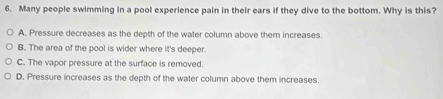 Many people swimming in a pool experience pain in their ears if they dive to the bottom. Why is this?
A. Pressure decreases as the depth of the water column above them increases.
B. The area of the pool is wider where it's deeper.
C. The vapor pressure at the surface is removed.
D. Pressure increases as the depth of the water column above them increases.