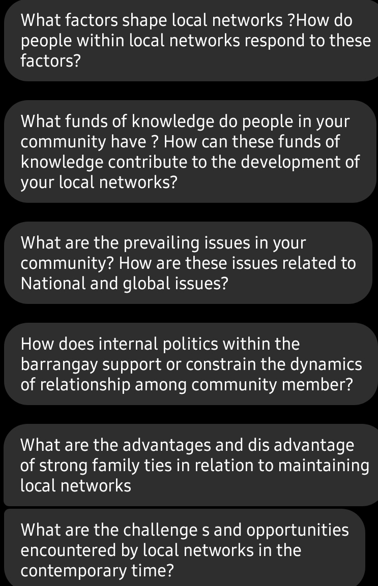 What factors shape local networks ?How do 
people within local networks respond to these 
factors? 
What funds of knowledge do people in your 
community have ? How can these funds of 
knowledge contribute to the development of 
your local networks? 
What are the prevailing issues in your 
community? How are these issues related to 
National and global issues? 
How does internal politics within the 
barrangay support or constrain the dynamics 
of relationship among community member? 
What are the advantages and dis advantage 
of strong family ties in relation to maintaining 
local networks 
What are the challenge s and opportunities 
encountered by local networks in the 
contemporary time?