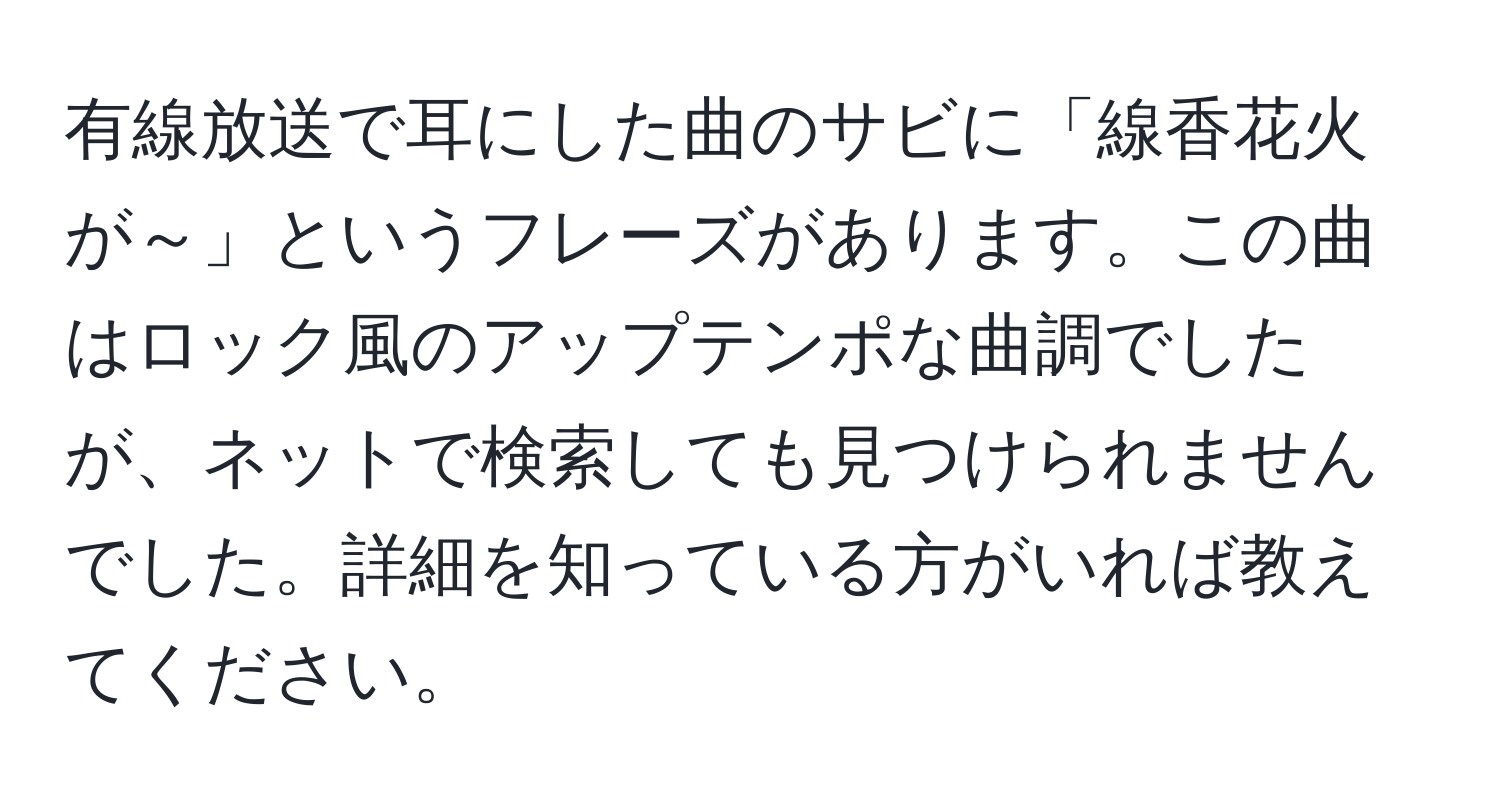 有線放送で耳にした曲のサビに「線香花火が～」というフレーズがあります。この曲はロック風のアップテンポな曲調でしたが、ネットで検索しても見つけられませんでした。詳細を知っている方がいれば教えてください。