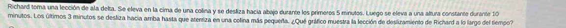 Richard toma una lección de ala delta. Se eleva en la cima de una colina y se desliza hacia abajo durante los primeros 5 minutos. Luego se eleva a una altura constante durante 10
minutos. Los últimos 3 minutos se desliza hacia arriba hasta que aterriza en una colina más pequeña. ¿Qué gráfico muestra la lección de deslizamiento de Richard a lo largo del tiempo?