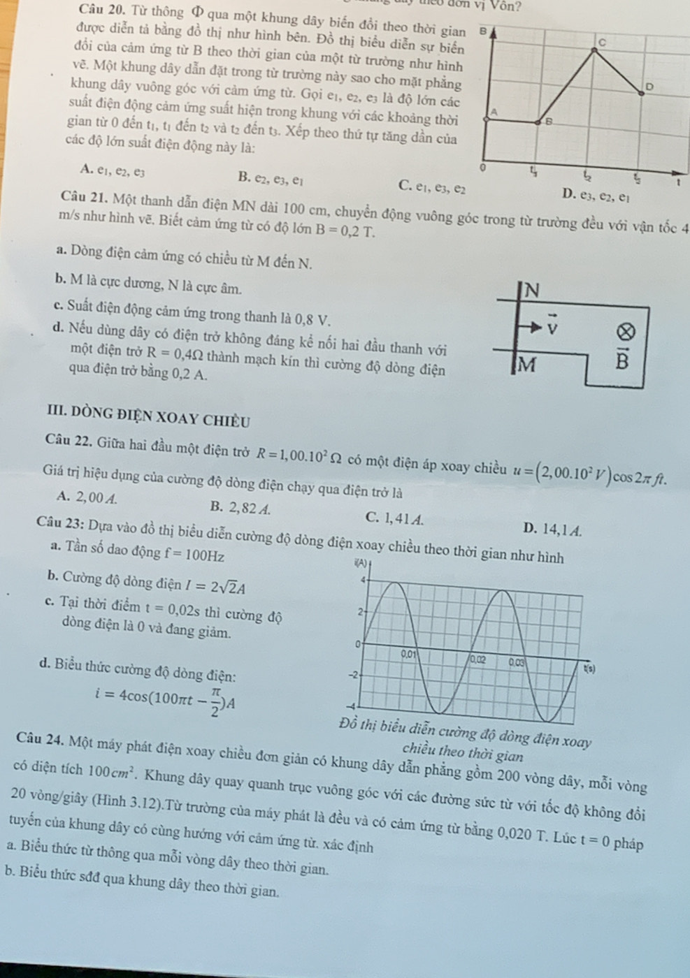 eo đơn vị Vôn?
Câu 20. Từ thông Φ qua một khung dây biến đồi theo thời gia
được diễn tả bằng đồ thị như hình bên. Đồ thị biểu diễn sự biển
đổi của cảm ứng từ B theo thời gian của một từ trường như hình
vẽ. Một khung dây dẫn đặt trong từ trường này sao cho mặt phẳng
khung dây vuông góc với cảm ứng từ. Gọi e₁, e₂, e3 là độ lớn các
suất điện động cảm ứng suất hiện trong khung với các khoảng thời
gian từ 0 đến t1, t1 đến t2 và t2 đến t3. Xếp theo thứ tự tăng dần của
các độ lớn suất điện động này là:
A. e_1,e_2,e_3
B. e_2,e_3,e_1
C. e_1,e_3,e_2
Câu 21. Một thanh dẫn điện MN dài 100 cm, chuyền động vuông góc trong từ trường đều với vận tốc 4
m/s như hình vẽ. Biết cảm ứng từ có độ lớn B=0,2T.
a. Dòng điện cảm ứng có chiều từ M đến N.
b. M là cực dương, N là cực âm.
N
c. Suất điện động cảm ứng trong thanh là 0,8 V.
vector v otimes
d. Nếu dùng dây có điện trở không đáng kể nối hai đầu thanh với
một điện trở R=0,4Omega thành mạch kín thì cường độ dòng điện M
vector B
qua điện trở bằng 0,2 A.
III. DÒNG đIệN XOAY ChiÈU
Câu 22. Giữa hai đầu một điện trở R=1,00.10^2Omega có một điện áp xoay chiều u=(2,00.10^2V)cos 2π ft.
Giá trị hiệu dụng của cường độ dòng điện chạy qua điện trở là
A. 2, 00 A. B. 2,82 A. C. 1,41 A. D. 14, 1 A.
Câu 23: Dựa vào đồ thị biểu diễn cường độ dòng điện xoay chiều theo thời g
a. Tần số dao động f=100Hz
b. Cường độ dòng điện I=2sqrt(2)A
c. Tại thời điểm t=0,02s thì cường độ 
dòng điện là 0 và đang giảm. 
d. Biểu thức cường độ dòng điện:
i=4cos (100π t- π /2 )A
độ dòng điện xoay
chiều theo thời gian
Câu 24. Một máy phát điện xoay chiều đơn giản có khung dây dẫn phẳng gồm 200 vòng dây, mỗi vòng
có diện tích 100cm^2. Khung dây quay quanh trục vuông góc với các đường sức từ với tốc độ không đổi
20 vòng/giây (Hình 3.12).Từ trường của máy phát là đều và có cảm ứng từ bằng 0,020 T. Lúc t=0 pháp
tuyến của khung dây có cùng hướng với cảm ứng từ. xác định
a. Biểu thức từ thông qua mỗi vòng dây theo thời gian.
b. Biểu thức sđđ qua khung dây theo thời gian.