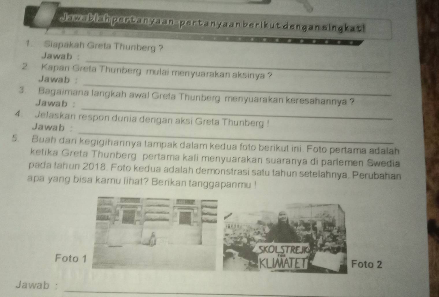 Jawablah pertanyaan-pertanyaan berikut dengan singkati 
1. Siapakah Greta Thunberg ? 
_ 
Jawab : 
_ 
2. Kapan Greta Thunberg mulai menyuarakan aksinya ? 
Jawab : 
_ 
3. Bagaimana langkah awal Greta Thunberg menyuarakan keresahannya ? 
Jawab : 
_ 
4. Jelaskan respon dunia dengan aksi Greta Thunberg ! 
Jawab : 
5. Buah dari kegigihannya tampak dalam kedua foto berikut ini. Foto pertama adalah 
ketika Greta Thunberg pertama kali menyuarakan suaranya di parlemen Swedia 
pada tahun 2018. Foto kedua adalah demonstrasi satu tahun setelahnya. Perubahan 
apa yang bisa kamu lihat? Berikan tanggapanmu ! 
_ 
Jawab :