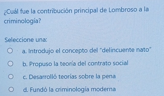 ¿Cuál fue la contribución principal de Lombroso a la
criminología?
Seleccione una:
a. Introdujo el concepto del “delincuente nato”
b. Propuso la teoría del contrato social
c. Desarrolló teorías sobre la pena
d. Fundó la criminología moderna