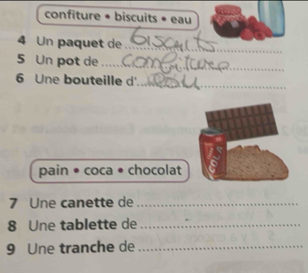 confiture • biscuits • eau 
4 Un paquet de_ 
5 Un pot de_ 
6 Une bouteille d'_ 
pain • coca • chocolat 
7 Une canette de_ 
8 Une tablette de_ 
9 Une tranche de_