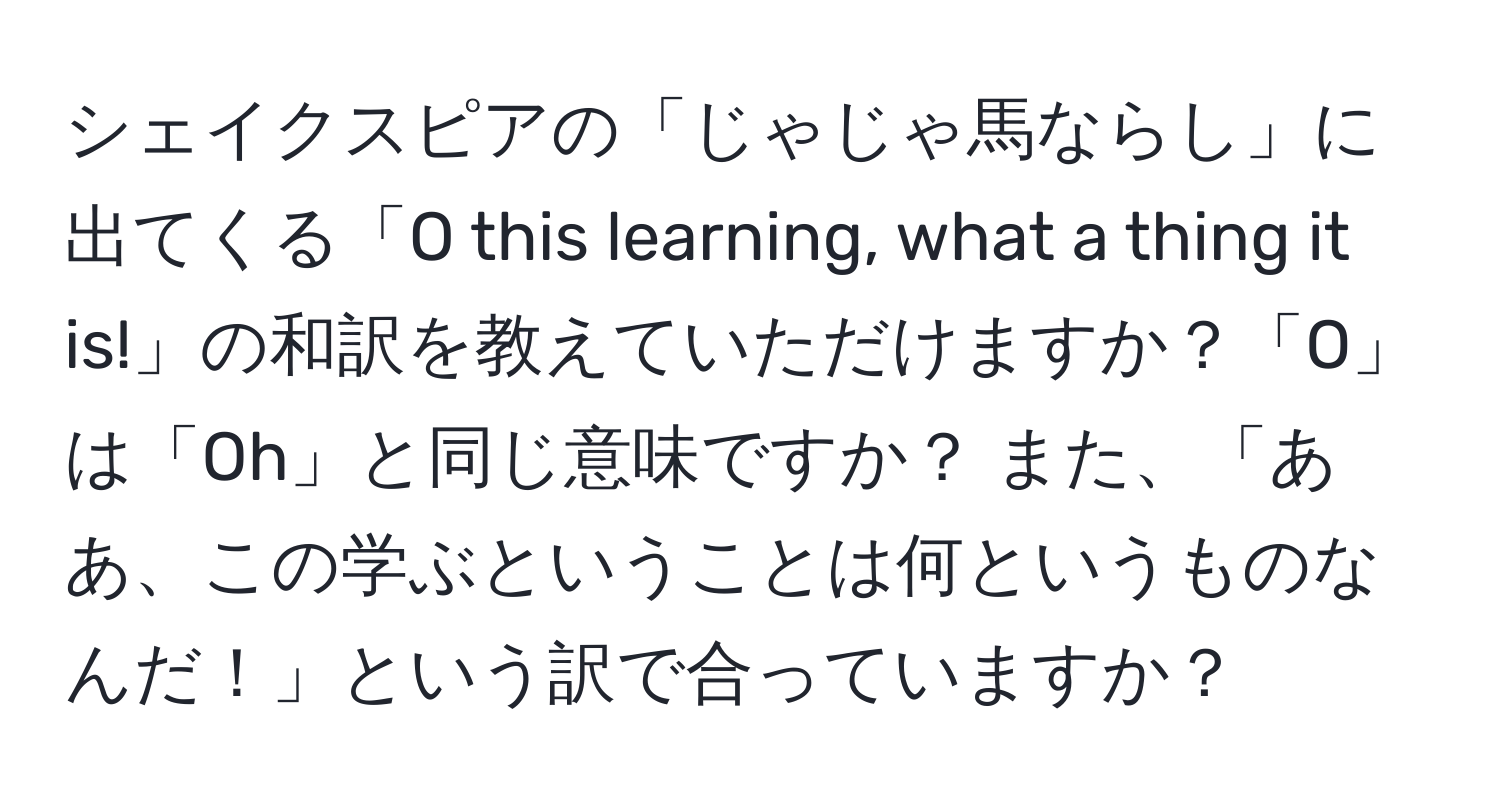 シェイクスピアの「じゃじゃ馬ならし」に出てくる「O this learning, what a thing it is!」の和訳を教えていただけますか？「O」は「Oh」と同じ意味ですか？ また、「ああ、この学ぶということは何というものなんだ！」という訳で合っていますか？