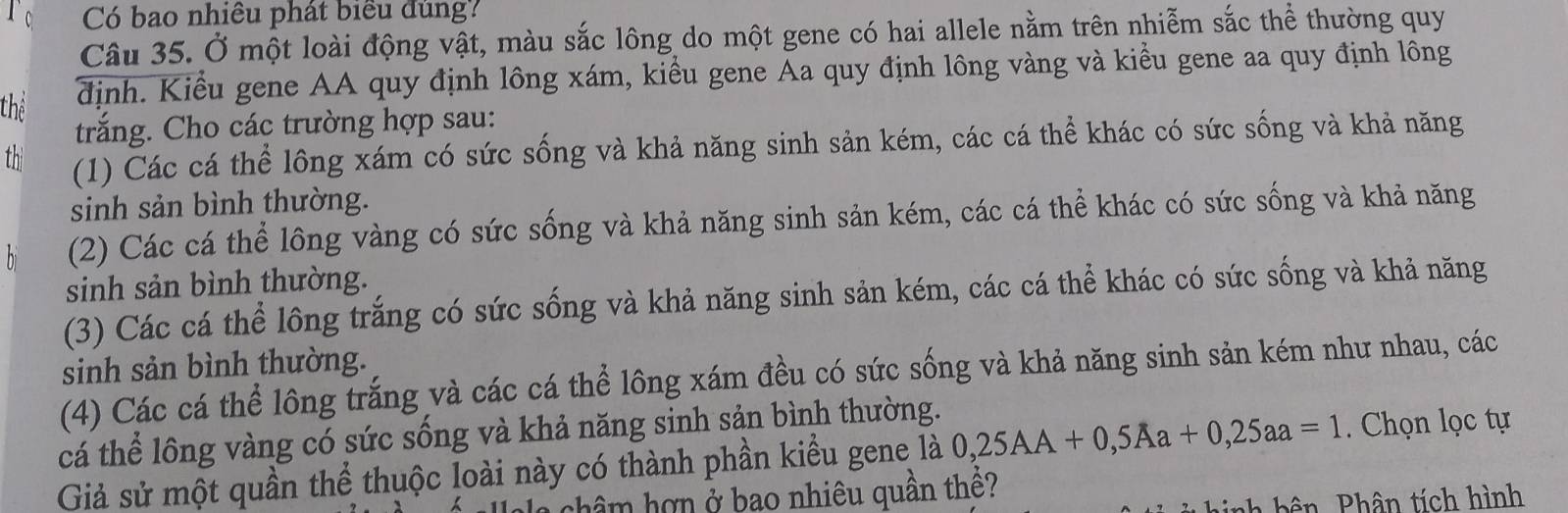 Có bao nhiều phát biểu đùng?
Câu 35. Ở một loài động vật, màu sắc lông do một gene có hai allele nằm trên nhiễm sắc thể thường quy
thể
định. Kiểu gene AA quy định lông xám, kiểu gene Aa quy định lông vàng và kiểu gene aa quy định lông
trắng. Cho các trường hợp sau:
th (1) Các cá thể lông xám có sức sống và khả năng sinh sản kém, các cá thể khác có sức sống và khả năng
sinh sản bình thường.
(2) Các cá thể lông vàng có sức sống và khả năng sinh sản kém, các cá thể khác có sức sống và khả năng
sinh sản bình thường.
(3) Các cá thể lông trắng có sức sống và khả năng sinh sản kém, các cá thể khác có sức sống và khả năng
sinh sản bình thường.
(4) Các cá thể lông trắng và các cá thể lông xám đều có sức sống và khả năng sinh sản kém như nhau, các
cá thể lông vàng có sức sống và khả năng sinh sản bình thường.
Giả sử một quần thể thuộc loài này có thành phần kiểu gene là 0,25AA+0,5Aa+0, 25aa=1. Chọn lọc tự
a châm hợn ở bao nhiêu quần thê?
hê n P hân tích hình