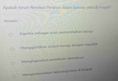 Apakah kesan Revolusi Perancis dalam konsep etika di Eropah?
Answer :
Agama sebagai asas pemerintahan beraja
Menggantikan sistem beraja dengan republik
Menghapuskan pemikiran demokrasi
Memperkenalkan teknologi baru di Eropah