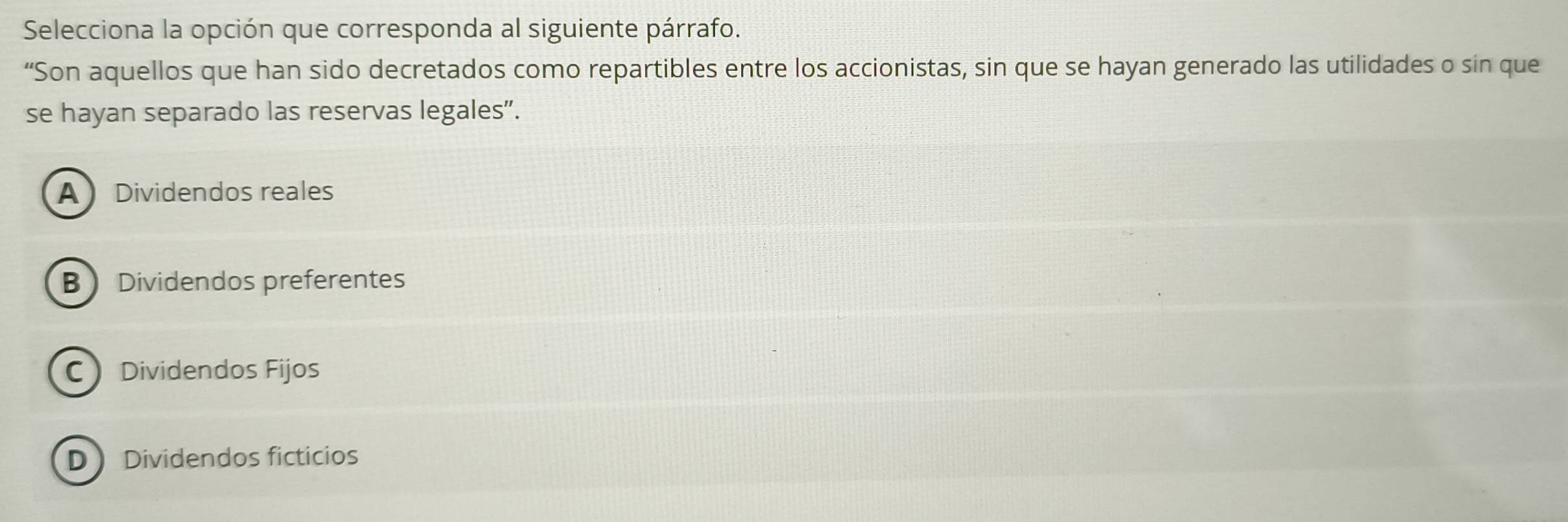 Selecciona la opción que corresponda al siguiente párrafo.
“Son aquellos que han sido decretados como repartibles entre los accionistas, sin que se hayan generado las utilidades o sin que
se hayan separado las reservas legales".
A Dividendos reales
B Dividendos preferentes
C Dividendos Fijos
D Dividendos ficticios