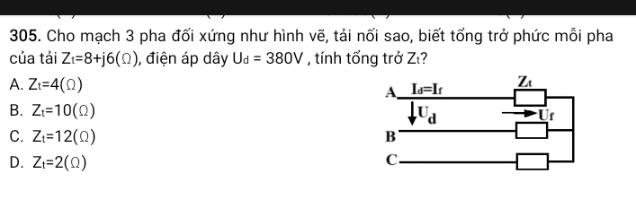 Cho mạch 3 pha đối xứng như hình vẽ, tải nối sao, biết tổng trở phức mỗi pha
của tải Z_t=8+j6(Omega ) , điện áp dây U_d=380V , tính tổng trở Zι?
A. Z_t=4(Omega )
B. Z_t=10(Omega )
C. Z_t=12(Omega )
D. Z_t=2(Omega )