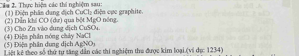 Thực hiện các thí nghiệm sau: 
(1) Điện phân dung dịch CuCl_2 điện cực graphite. 
(2) Dẫn khí CO (dư) qua bột MgO nóng. 
(3) Cho Zn vào dung dịch CuSO₄. 
(4) Điện phân nóng chảy NaCl 
(5) Điện phân dung dịch AgNO_3
Liệt kê theo số thứ tự tăng dần các thí nghiệm thu được kim loại.(ví dụ: 1234)