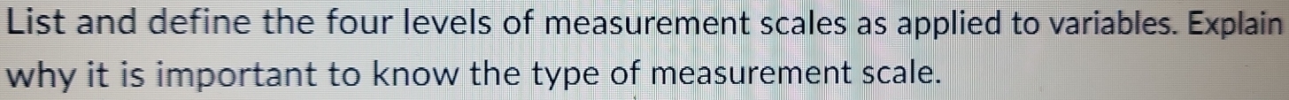 List and define the four levels of measurement scales as applied to variables. Explain 
why it is important to know the type of measurement scale.