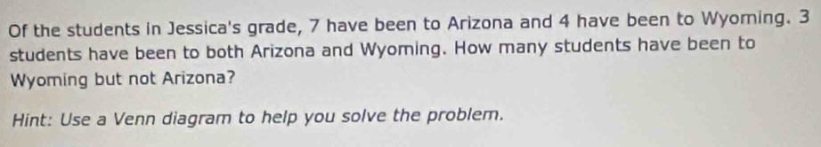 Of the students in Jessica's grade, 7 have been to Arizona and 4 have been to Wyoming. 3
students have been to both Arizona and Wyoming. How many students have been to 
Wyoming but not Arizona? 
Hint: Use a Venn diagram to help you solve the problem.