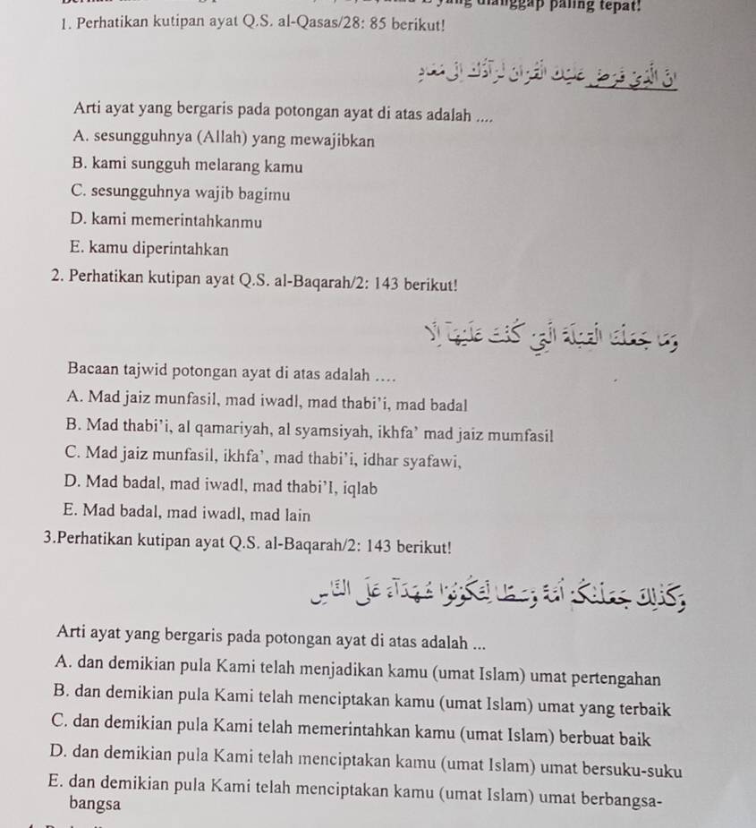 danggap panng tepat:
1. Perhatikan kutipan ayat Q.S. al-Qasas/ 28:85 berikut!
Arti ayat yang bergaris pada potongan ayat di atas adalah ....
A. sesungguhnya (Allah) yang mewajibkan
B. kami sungguh melarang kamu
C. sesungguhnya wajib bagimu
D. kami memerintahkanmu
E. kamu diperintahkan
2. Perhatikan kutipan ayat Q.S. al-Baqarah/2: 143 berikut!
Bacaan tajwid potongan ayat di atas adalah …
A. Mad jaiz munfasil, mad iwadl, mad thabi’i, mad badal
B. Mad thabi’i, al qamariyah, al syamsiyah, ikhfa’ mad jaiz mumfasil
C. Mad jaiz munfasil, ikhfa’, mad thabi’i, idhar syafawi,
D. Mad badal, mad iwadl, mad thabi’I, iqlab
E. Mad badal, mad iwadl, mad lain
3.Perhatikan kutipan ayat Q.S. al-Baqarah/2: 143 berikut!
J an je Jrçé no s ei une; ai Koirs ous,
Arti ayat yang bergaris pada potongan ayat di atas adalah ...
A. dan demikian pula Kami telah menjadikan kamu (umat Islam) umat pertengahan
B. dan demikian pula Kami telah menciptakan kamu (umat Islam) umat yang terbaik
C. dan demikian pula Kami telah memerintahkan kamu (umat Islam) berbuat baik
D. dan demikian pula Kami telah menciptakan kamu (umat Islam) umat bersuku-suku
E. dan demikian pula Kami telah menciptakan kamu (umat Islam) umat berbangsa-
bangsa