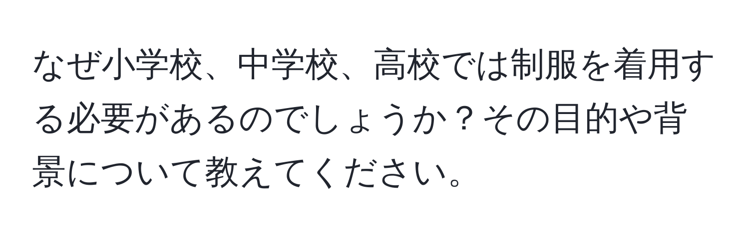 なぜ小学校、中学校、高校では制服を着用する必要があるのでしょうか？その目的や背景について教えてください。