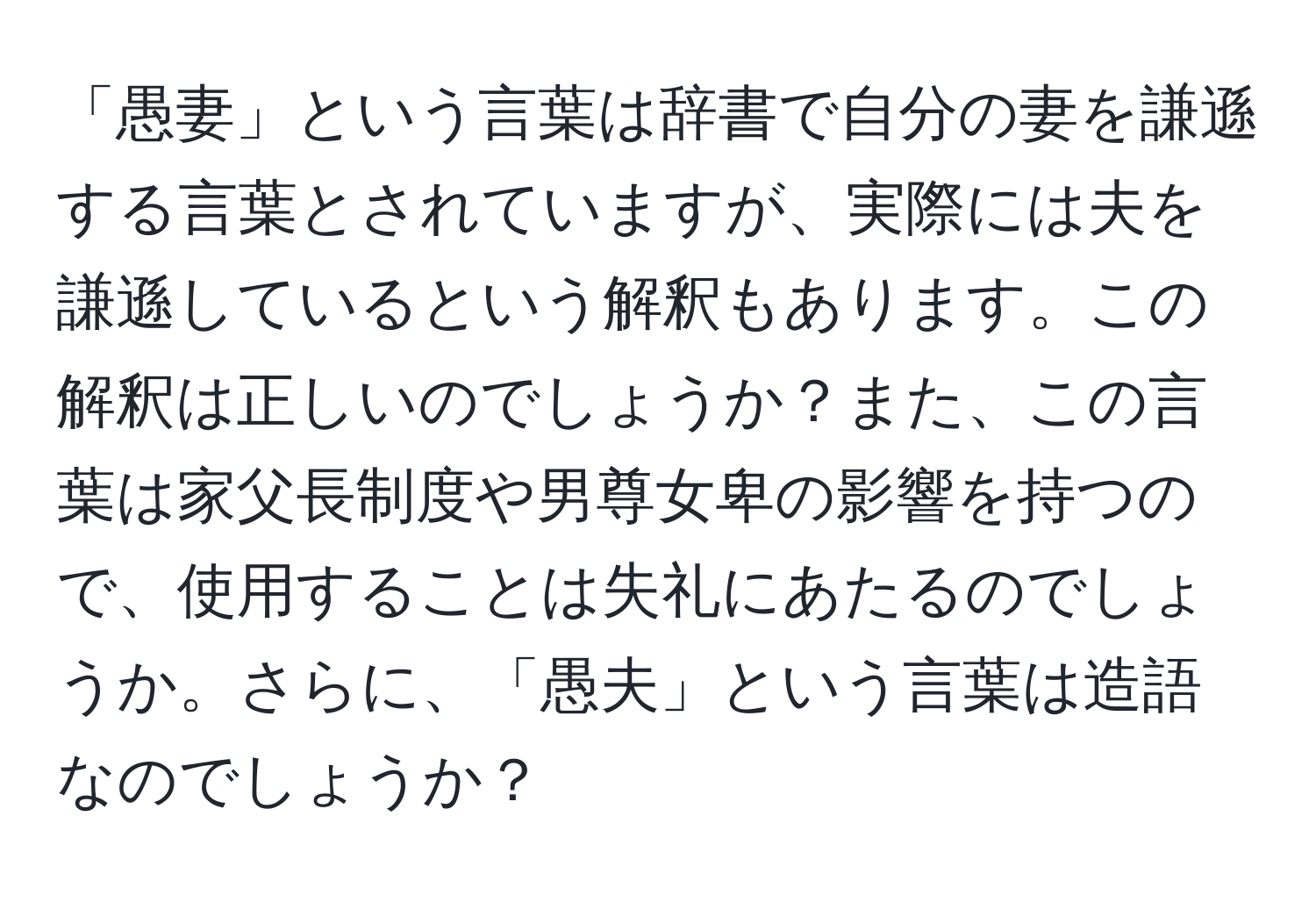 「愚妻」という言葉は辞書で自分の妻を謙遜する言葉とされていますが、実際には夫を謙遜しているという解釈もあります。この解釈は正しいのでしょうか？また、この言葉は家父長制度や男尊女卑の影響を持つので、使用することは失礼にあたるのでしょうか。さらに、「愚夫」という言葉は造語なのでしょうか？