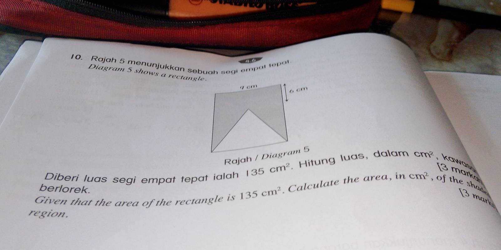 Rajah 5 menunjukkan sebuah segi empat tepat 
Diagram 5 shows a rectangle. 
Diberi luas segi empat tepat ialah 135cm^2. Hitung luas, dalam cm^2 kawas [3 marka 
berlorek. 
Given that the area of the rectangle is 135cm^2. Calculate the area, in cm^2 , of the shad e 3 mark 
region.