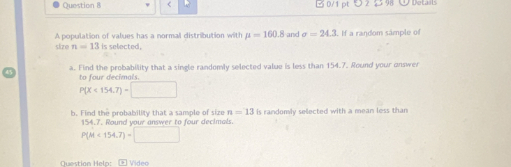 < 0/1 pt つ 2 2 98 Details 
A population of values has a normal distribution with mu =160.8 and sigma =24.3. If a random sample of 
size n=13 is selected. 
a. Find the probability that a single randomly selected value is less than 154.7. Round your answer 
to four decimals.
P(X<154.7)=
b. Find the probability that a sample of size n=13 is randomly selected with a mean less than
154.7. Round your answer to four decimals.
P(M<154.7)=□
Question Help: * Video