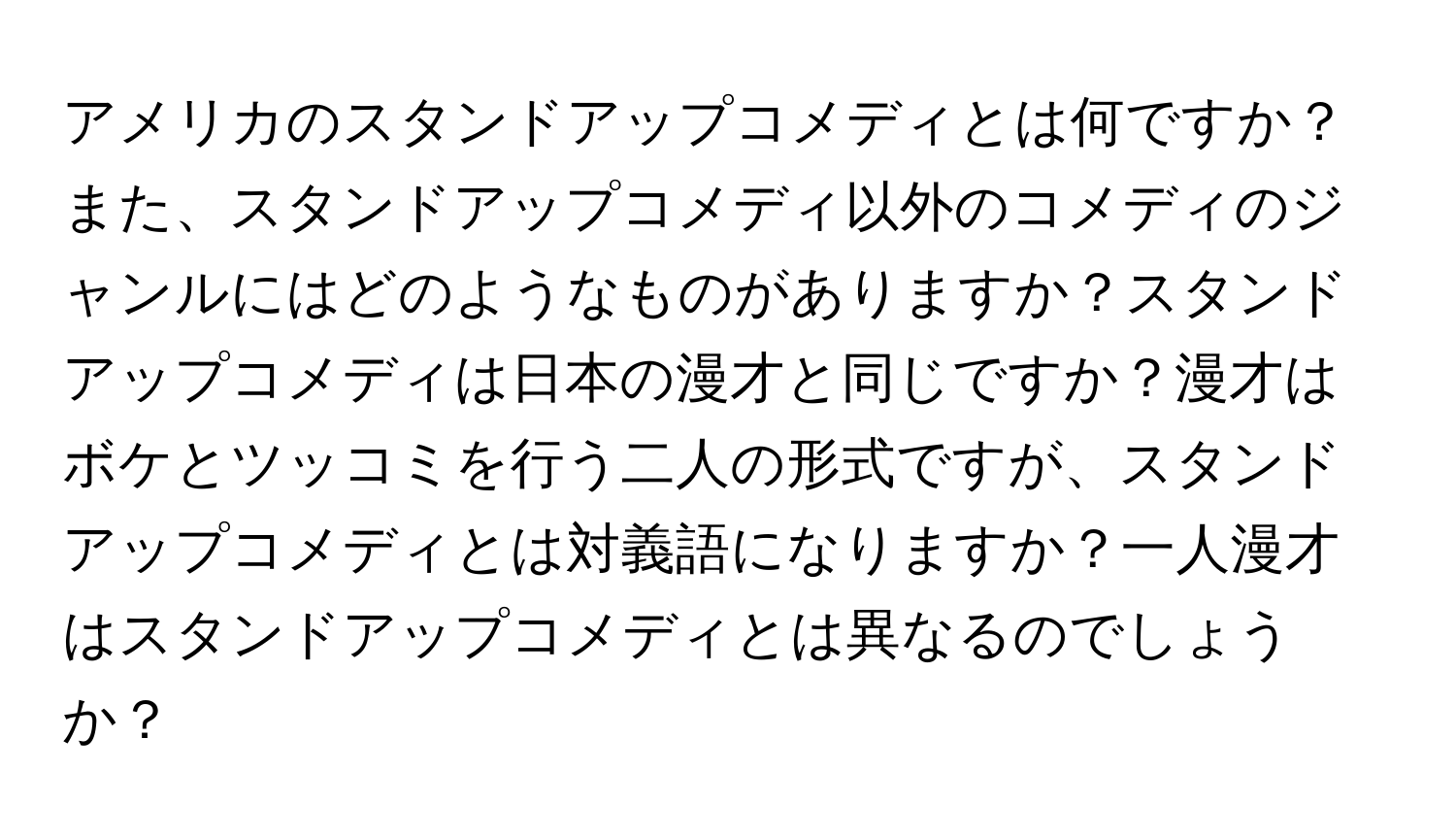 アメリカのスタンドアップコメディとは何ですか？また、スタンドアップコメディ以外のコメディのジャンルにはどのようなものがありますか？スタンドアップコメディは日本の漫才と同じですか？漫才はボケとツッコミを行う二人の形式ですが、スタンドアップコメディとは対義語になりますか？一人漫才はスタンドアップコメディとは異なるのでしょうか？