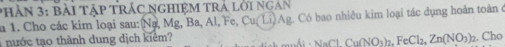 PHầN 3: Bài Tập TRÁC NGHIệM TRả lời ngàn 
u 1. Cho các kim loại sau: Na, Mg, Ba, Al, Fe, Cu( Li) Ag. Có bao nhiêu kim loại tác dụng hoàn toàn ở 
ư c tạo thành dung dịch kiểm? 
NaCl. Cu(NO_3)_2. FeCl_2, Zn(NO_3) 2. Cho